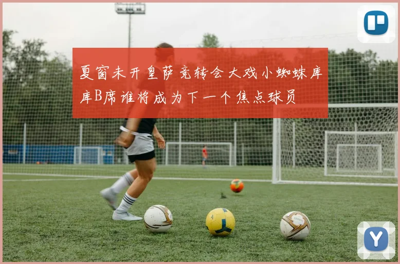 夏窗未开皇萨竞转会大戏小蜘蛛库库B席谁将成为下一个焦点球员