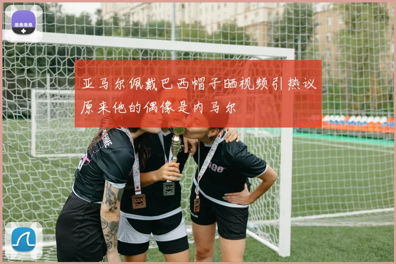 亚马尔佩戴巴西帽子晒视频引热议原来他的偶像是内马尔