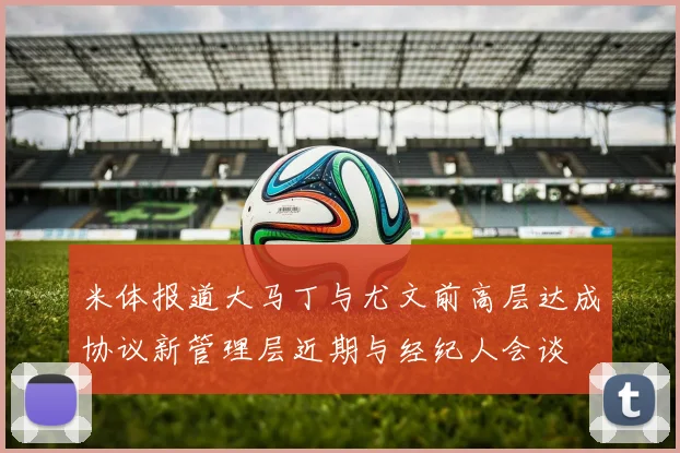 米体报道大马丁与尤文前高层达成协议新管理层近期与经纪人会谈
