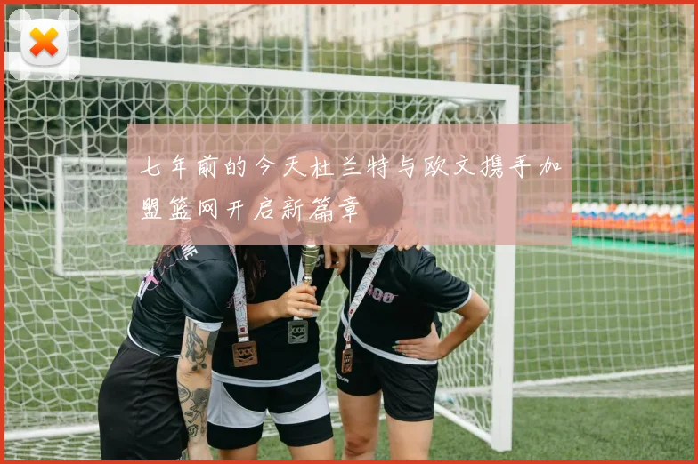 七年前的今天杜兰特与欧文携手加盟篮网开启新篇章