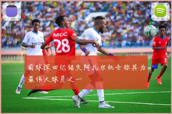前球探回忆错失阿扎尔机会称其为最伟大球员之一
