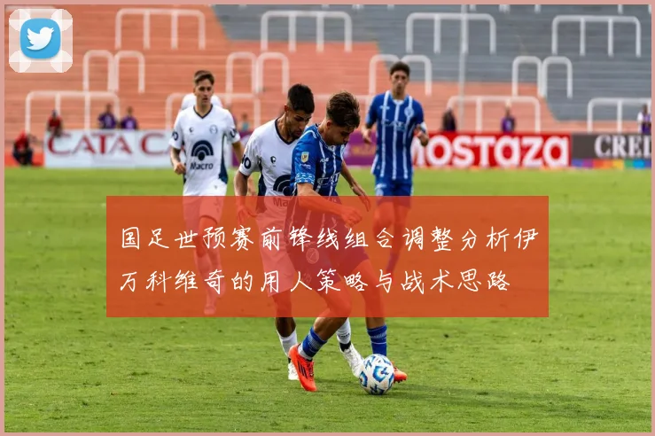 国足世预赛前锋线组合调整分析伊万科维奇的用人策略与战术思路