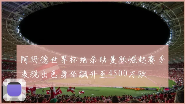 阿玛德世界杯绝杀助曼联崛起赛季表现出色身价飙升至4500万欧