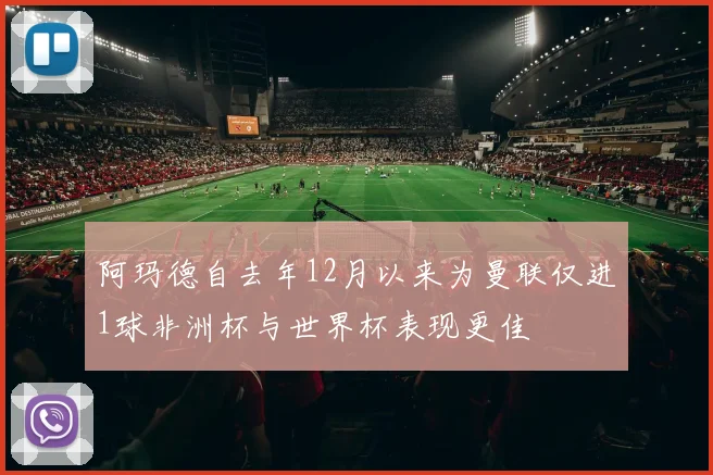 阿玛德自去年12月以来为曼联仅进1球非洲杯与世界杯表现更佳
