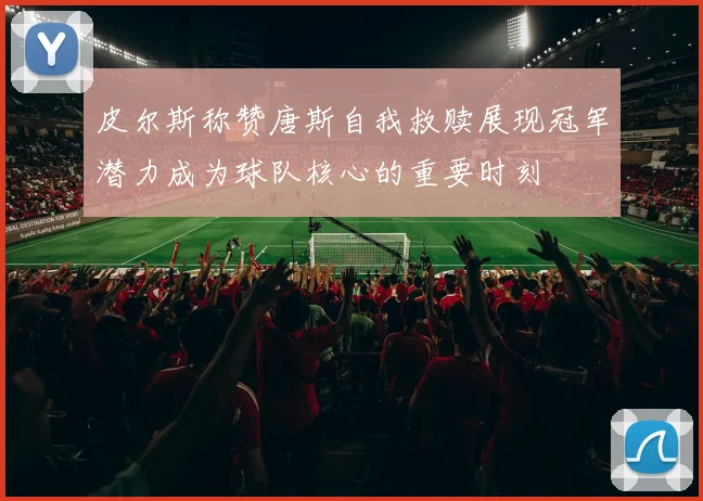 皮尔斯称赞唐斯自我救赎展现冠军潜力成为球队核心的重要时刻